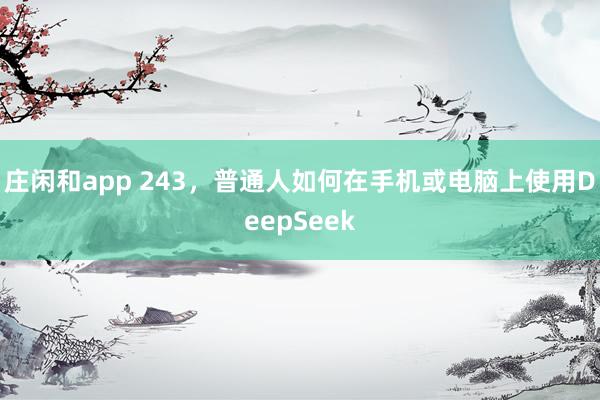 庄闲和app 243，普通人如何在手机或电脑上使用DeepSeek