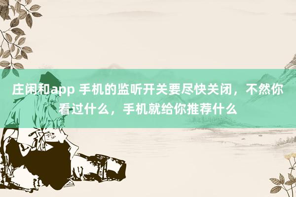 庄闲和app 手机的监听开关要尽快关闭，不然你看过什么，手机就给你推荐什么