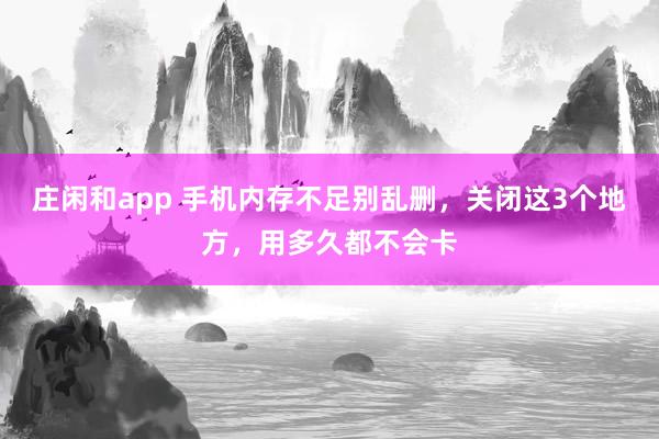庄闲和app 手机内存不足别乱删，关闭这3个地方，用多久都不会卡
