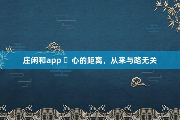 庄闲和app ​心的距离，从来与路无关