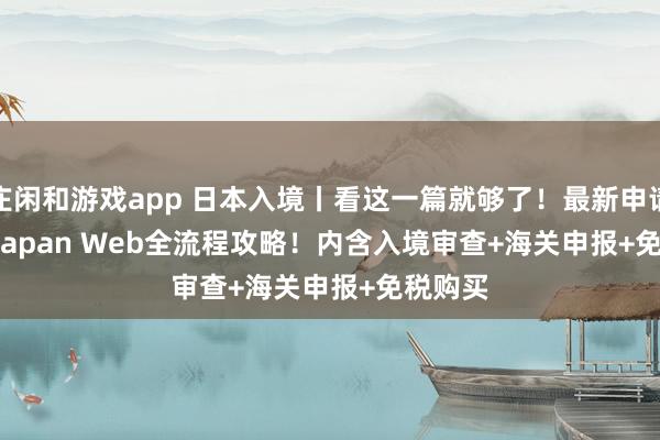 庄闲和游戏app 日本入境丨看这一篇就够了！最新申请 Visit Japan Web全流程攻略！内含入境审查+海关申报+免税购买
