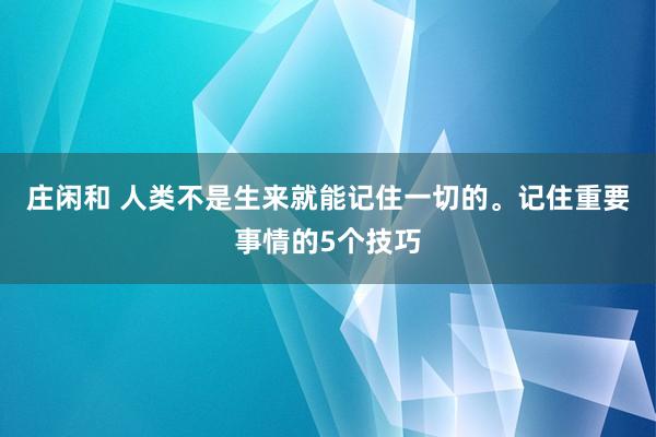 庄闲和 人类不是生来就能记住一切的。记住重要事情的5个技巧
