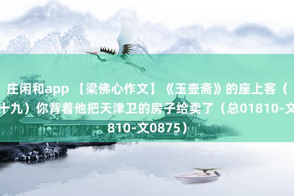 庄闲和app 【梁佛心作文】《玉壶斋》的座上客（一百九十九）你背着他把天津卫的房子给卖了（总01810-文0875）