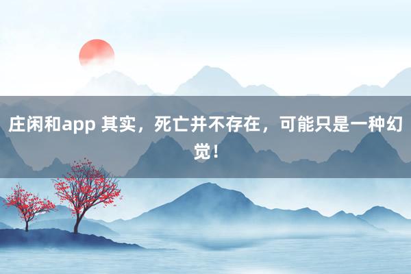 庄闲和app 其实，死亡并不存在，可能只是一种幻觉！