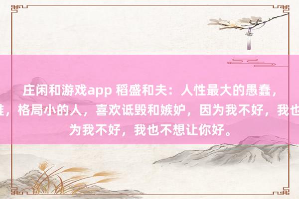 庄闲和游戏app 稻盛和夫：人性最大的愚蠢，就是相互为难，格局小的人，喜欢诋毁和嫉妒，因为我不好，我也不想让你好。