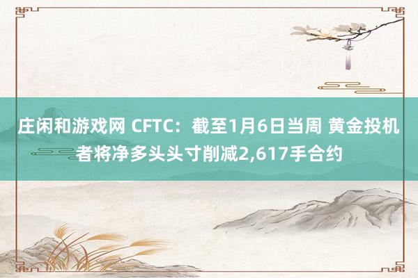 庄闲和游戏网 CFTC：截至1月6日当周 黄金投机者将净多头头寸削减2,617手合约