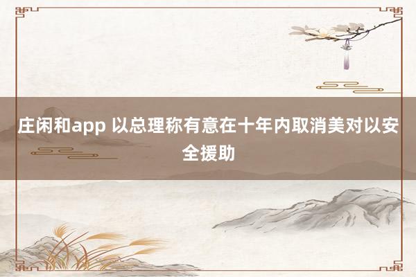 庄闲和app 以总理称有意在十年内取消美对以安全援助