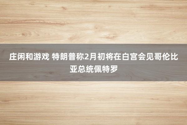 庄闲和游戏 特朗普称2月初将在白宫会见哥伦比亚总统佩特罗