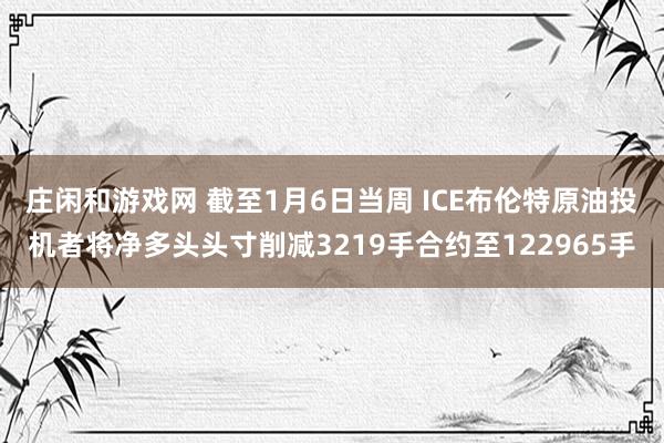 庄闲和游戏网 截至1月6日当周 ICE布伦特原油投机者将净多头头寸削减3219手合约至122965手