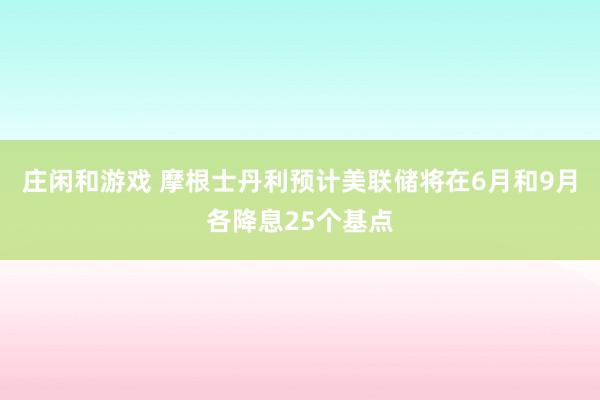 庄闲和游戏 摩根士丹利预计美联储将在6月和9月各降息25个基点