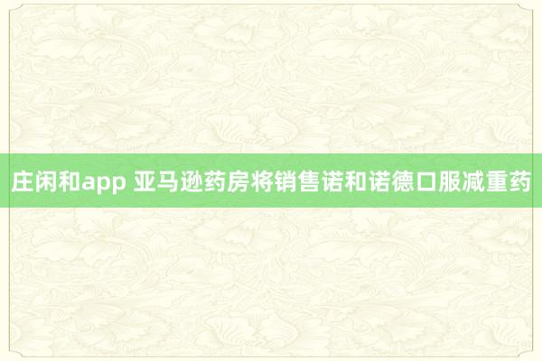 庄闲和app 亚马逊药房将销售诺和诺德口服减重药