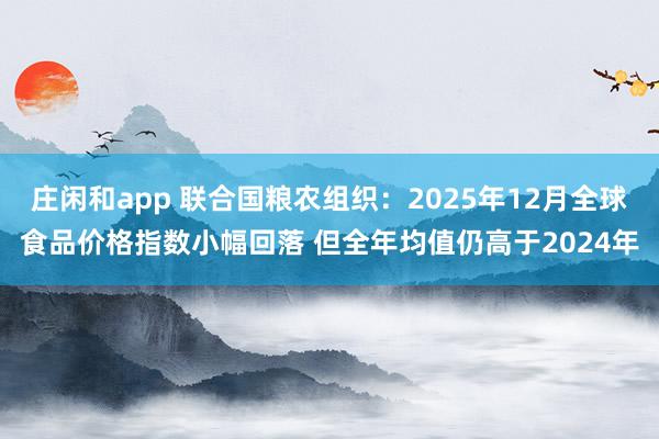 庄闲和app 联合国粮农组织：2025年12月全球食品价格指数小幅回落 但全年均值仍高于2024年