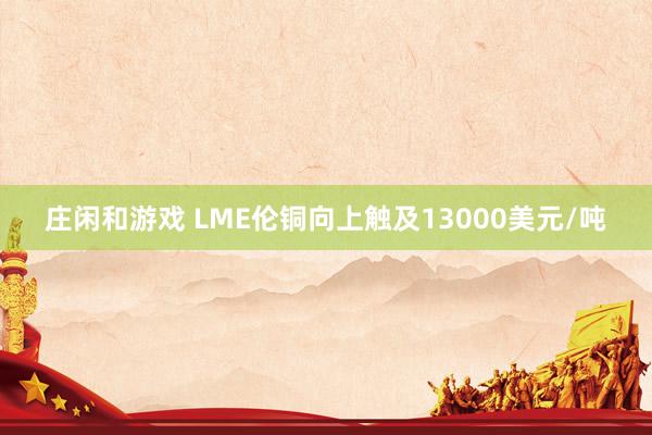 庄闲和游戏 LME伦铜向上触及13000美元/吨