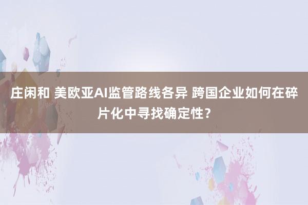 庄闲和 美欧亚AI监管路线各异 跨国企业如何在碎片化中寻找确定性？