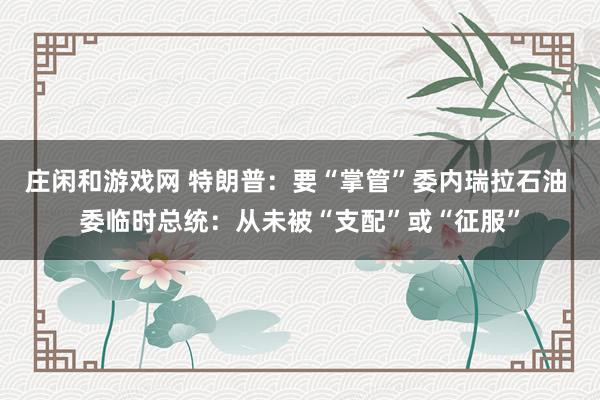 庄闲和游戏网 特朗普：要“掌管”委内瑞拉石油 委临时总统：从未被“支配”或“征服”