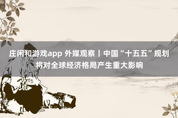 庄闲和游戏app 外媒观察丨中国“十五五”规划将对全球经济格局产生重大影响