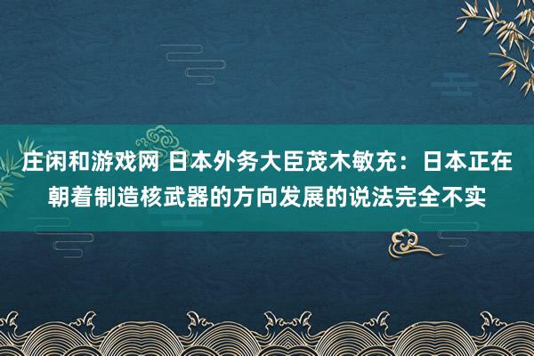 庄闲和游戏网 日本外务大臣茂木敏充：日本正在朝着制造核武器的方向发展的说法完全不实