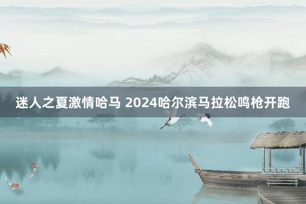 迷人之夏激情哈马 2024哈尔滨马拉松鸣枪开跑