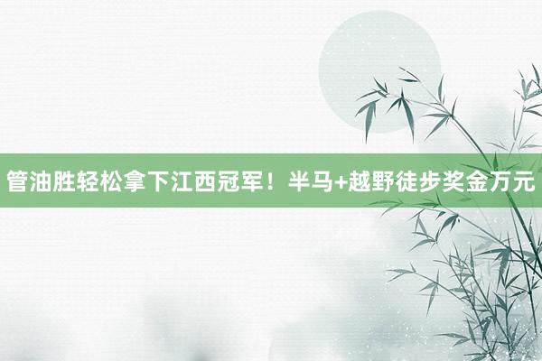 管油胜轻松拿下江西冠军！半马+越野徒步奖金万元