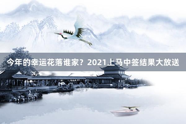 今年的幸运花落谁家？2021上马中签结果大放送