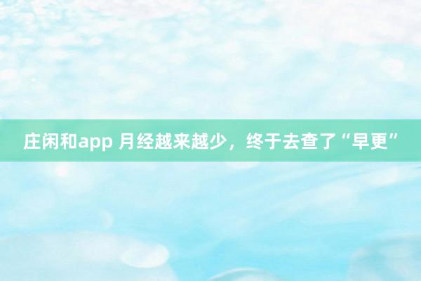 庄闲和app 月经越来越少，终于去查了“早更”