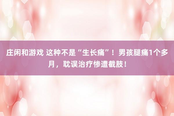 庄闲和游戏 这种不是“生长痛”！男孩腿痛1个多月，耽误治疗惨遭截肢！