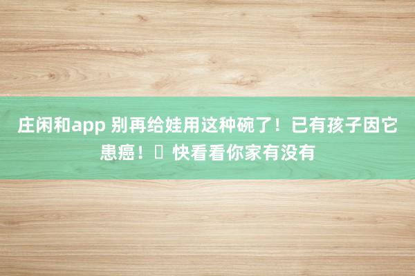 庄闲和app 别再给娃用这种碗了！已有孩子因它患癌！​快看看你家有没有