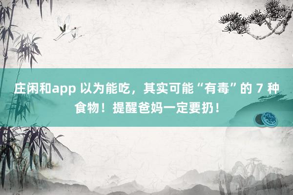 庄闲和app 以为能吃，其实可能“有毒”的 7 种食物！提醒爸妈一定要扔！
