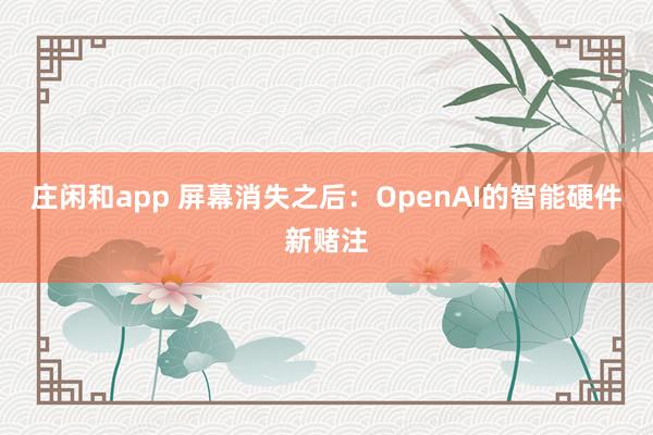 庄闲和app 屏幕消失之后：OpenAI的智能硬件新赌注