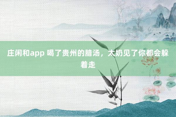庄闲和app 喝了贵州的腤汤，太奶见了你都会躲着走