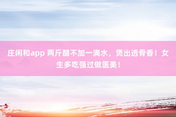 庄闲和app 两斤醋不加一滴水，煲出透骨香！女生多吃强过做医美！