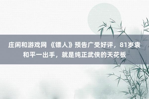 庄闲和游戏网 《镖人》预告广受好评，81岁袁和平一出手，就是纯正武侠的天花板