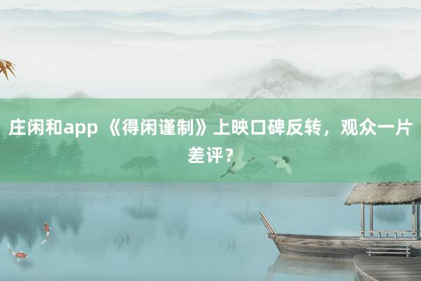 庄闲和app 《得闲谨制》上映口碑反转，观众一片差评？