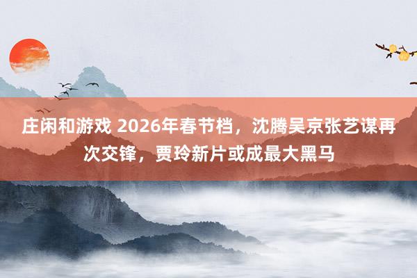 庄闲和游戏 2026年春节档，沈腾吴京张艺谋再次交锋，贾玲新片或成最大黑马