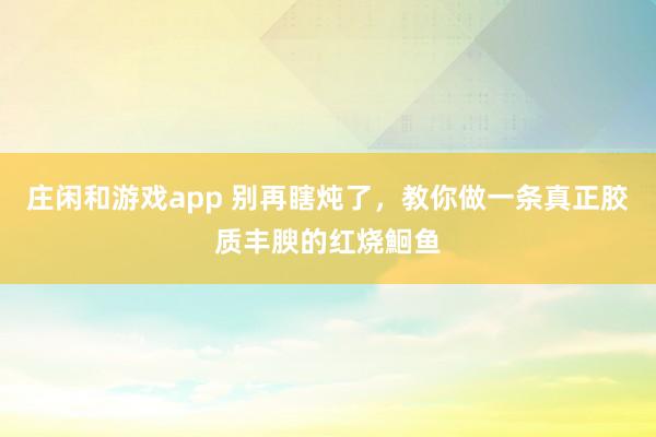 庄闲和游戏app 别再瞎炖了,教你做一条真正胶质丰腴的红烧鮰鱼