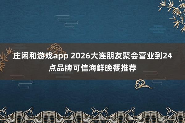 庄闲和游戏app 2026大连朋友聚会营业到24点品牌可信海鲜晚餐推荐