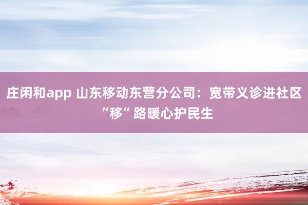 庄闲和app 山东移动东营分公司：宽带义诊进社区 “移”路暖心护民生