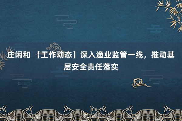 庄闲和 【工作动态】深入渔业监管一线,推动基层安全责任落实