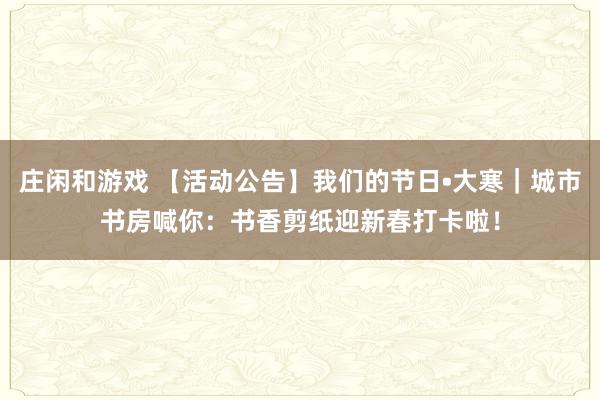庄闲和游戏 【活动公告】我们的节日•大寒|城市书房喊你:书香剪纸迎新春打卡啦!
