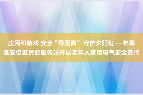 庄闲和游戏 安全“零距离” 守护夕阳红——蚌埠延安街道民政服务站开展老年人家用电气安全宣传
