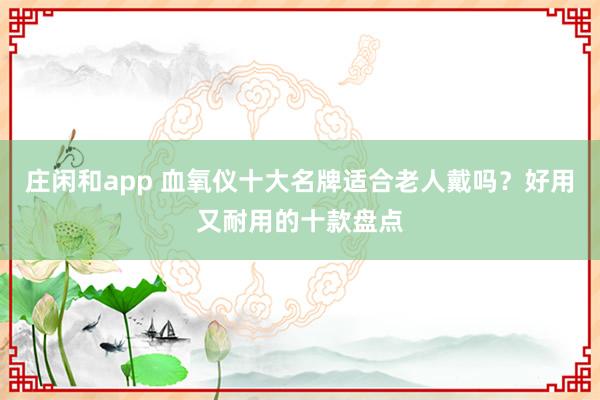 庄闲和app 血氧仪十大名牌适合老人戴吗？好用又耐用的十款盘点