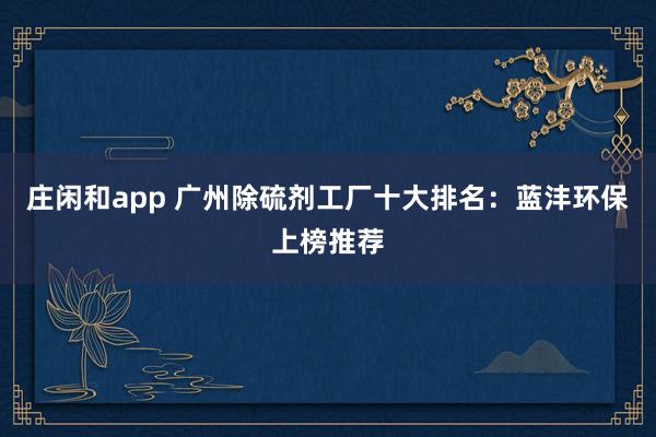 庄闲和app 广州除硫剂工厂十大排名:蓝沣环保上榜推荐