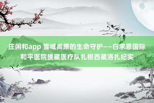 庄闲和app 雪域高原的生命守护——白求恩国际和平医院援藏医疗队扎根西藏洛扎纪实