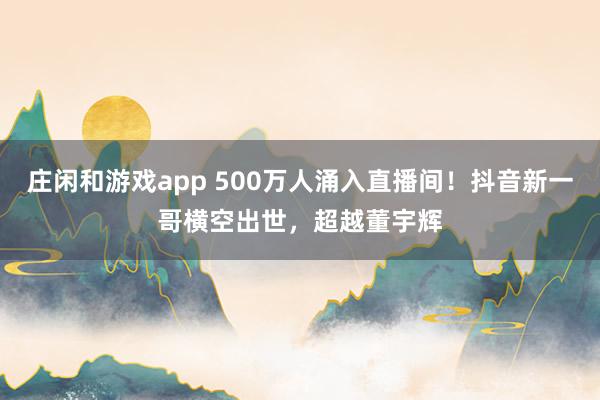 庄闲和游戏app 500万人涌入直播间！抖音新一哥横空出世，超越董宇辉