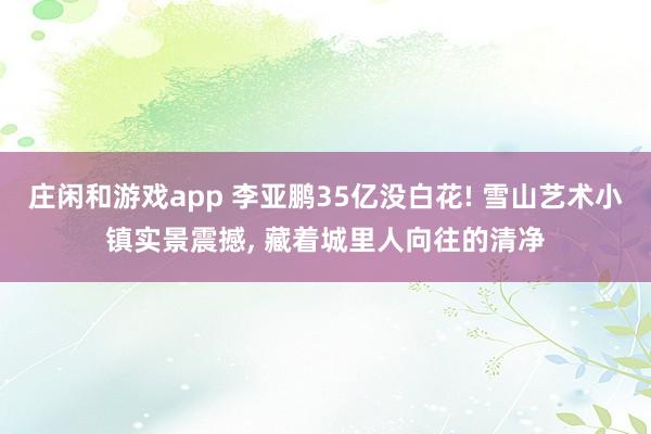 庄闲和游戏app 李亚鹏35亿没白花! 雪山艺术小镇实景震撼， 藏着城里人向往的清净