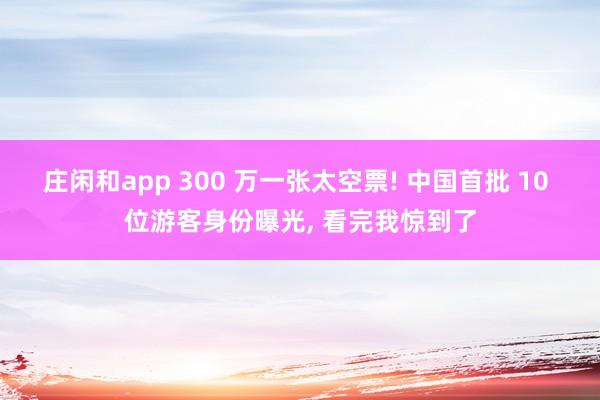 庄闲和app 300 万一张太空票! 中国首批 10 位游客身份曝光， 看完我惊到了