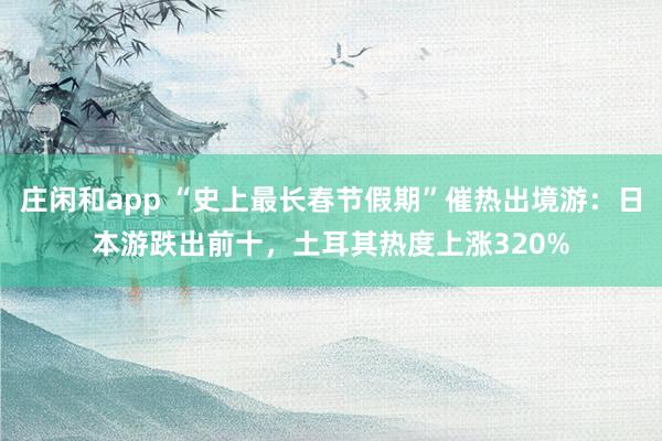 庄闲和app “史上最长春节假期”催热出境游:日本游跌出前十,土耳其热度上涨320%