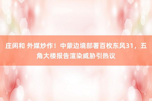 庄闲和 外媒炒作！中蒙边境部署百枚东风31，五角大楼报告渲染威胁引热议