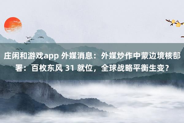 庄闲和游戏app 外媒消息：外媒炒作中蒙边境核部署：百枚东风 31 就位，全球战略平衡生变？