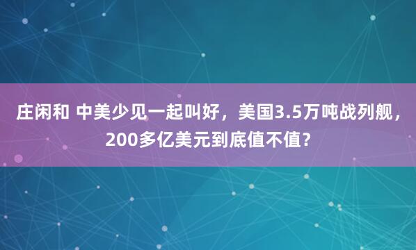 庄闲和 中美少见一起叫好，美国3.5万吨战列舰，200多亿美元到底值不值？